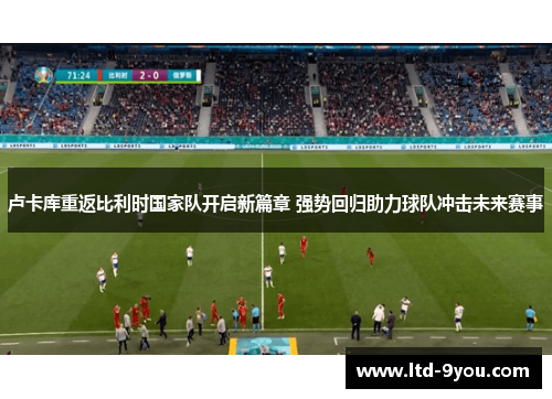 卢卡库重返比利时国家队开启新篇章 强势回归助力球队冲击未来赛事