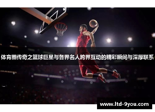 体育圈传奇之篮球巨星与各界名人跨界互动的精彩瞬间与深厚联系