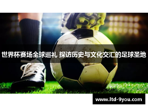 世界杯赛场全球巡礼 探访历史与文化交汇的足球圣地