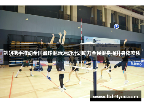 姚明携手推动全国篮球健康运动计划助力全民健身提升身体素质