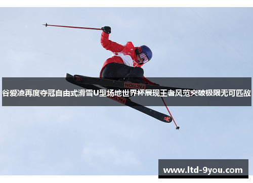 谷爱凌再度夺冠自由式滑雪U型场地世界杯展现王者风范突破极限无可匹敌