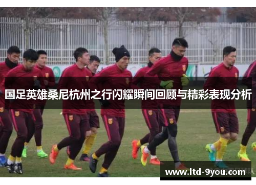 国足英雄桑尼杭州之行闪耀瞬间回顾与精彩表现分析