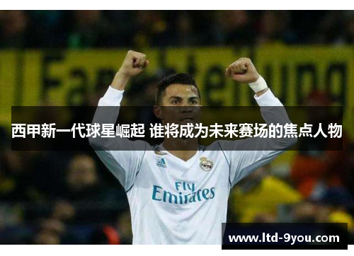 西甲新一代球星崛起 谁将成为未来赛场的焦点人物